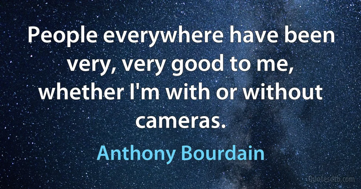 People everywhere have been very, very good to me, whether I'm with or without cameras. (Anthony Bourdain)