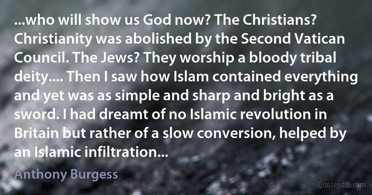 ...who will show us God now? The Christians? Christianity was abolished by the Second Vatican Council. The Jews? They worship a bloody tribal deity.... Then I saw how Islam contained everything and yet was as simple and sharp and bright as a sword. I had dreamt of no Islamic revolution in Britain but rather of a slow conversion, helped by an Islamic infiltration... (Anthony Burgess)