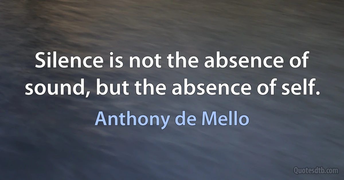 Silence is not the absence of sound, but the absence of self. (Anthony de Mello)