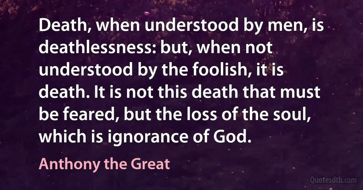 Death, when understood by men, is deathlessness: but, when not understood by the foolish, it is death. It is not this death that must be feared, but the loss of the soul, which is ignorance of God. (Anthony the Great)