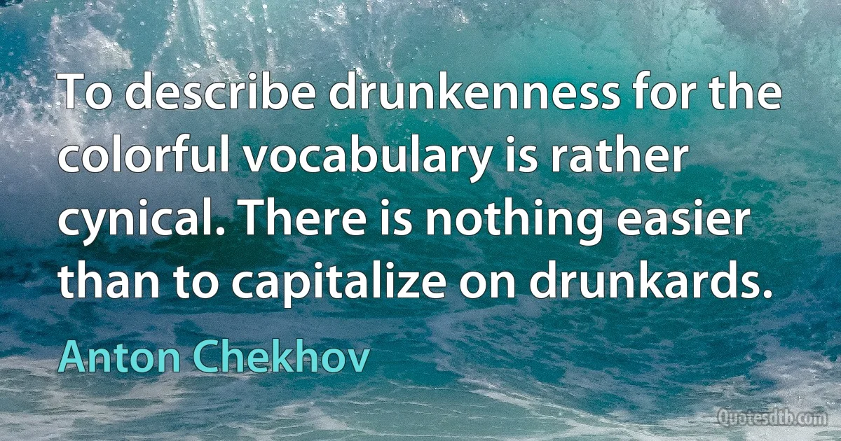 To describe drunkenness for the colorful vocabulary is rather cynical. There is nothing easier than to capitalize on drunkards. (Anton Chekhov)