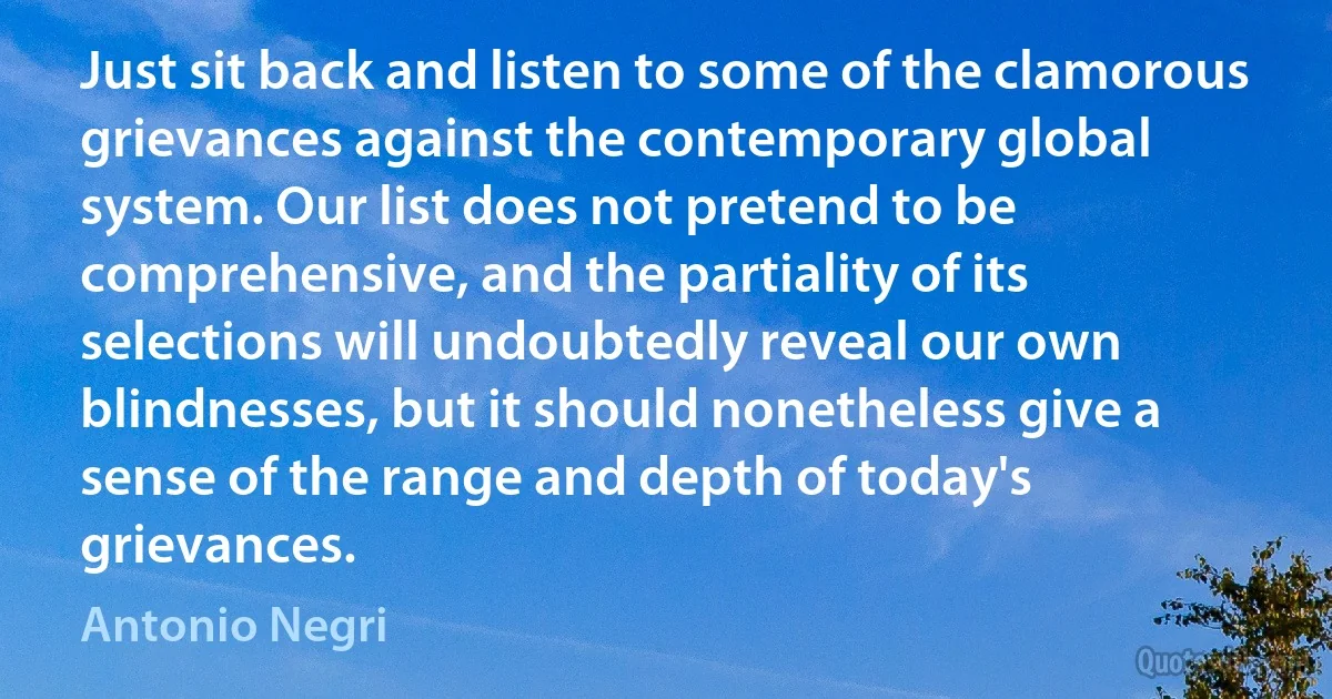 Just sit back and listen to some of the clamorous grievances against the contemporary global system. Our list does not pretend to be comprehensive, and the partiality of its selections will undoubtedly reveal our own blindnesses, but it should nonetheless give a sense of the range and depth of today's grievances. (Antonio Negri)