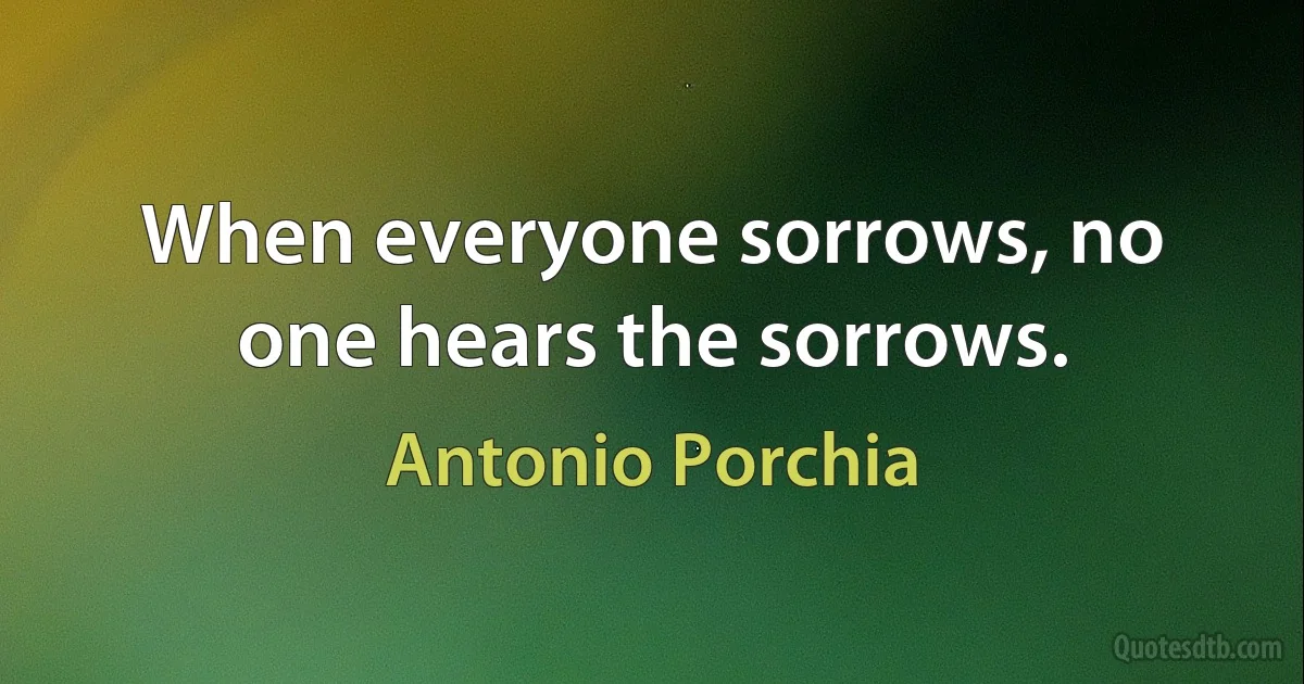 When everyone sorrows, no one hears the sorrows. (Antonio Porchia)