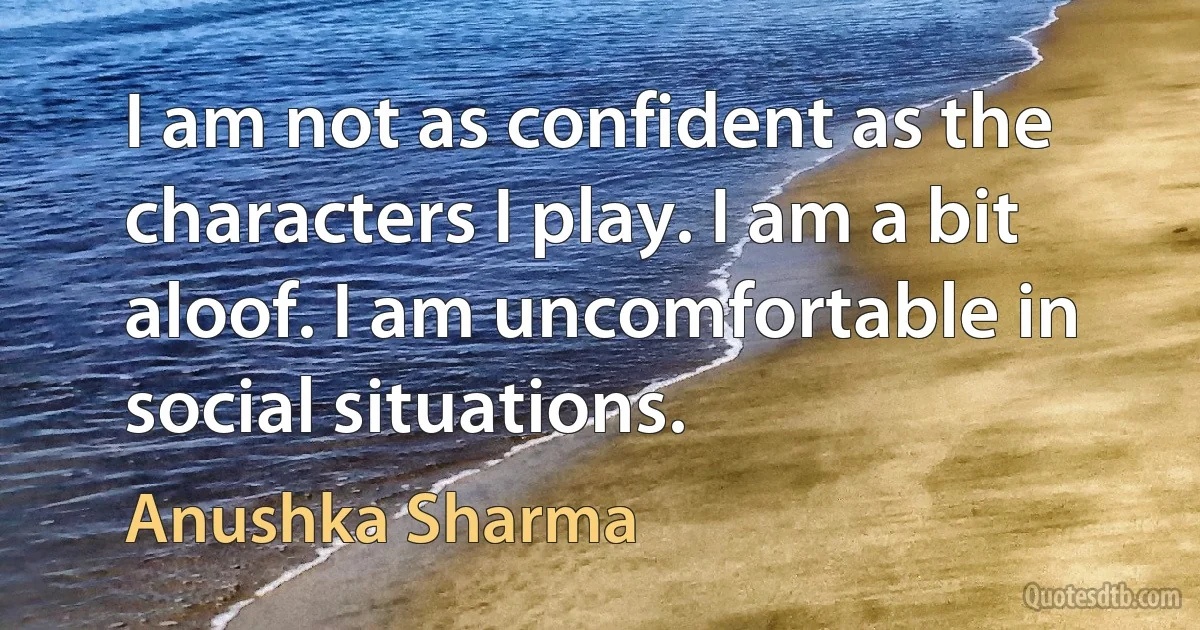 I am not as confident as the characters I play. I am a bit aloof. I am uncomfortable in social situations. (Anushka Sharma)