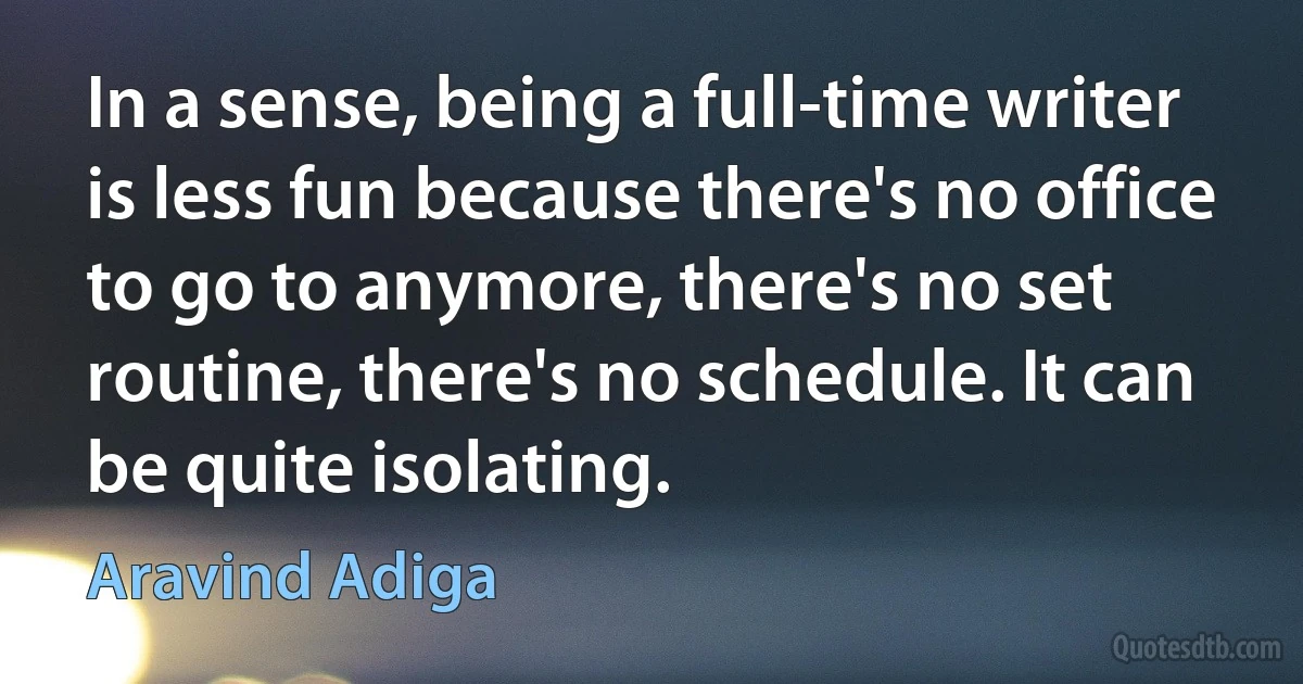 In a sense, being a full-time writer is less fun because there's no office to go to anymore, there's no set routine, there's no schedule. It can be quite isolating. (Aravind Adiga)