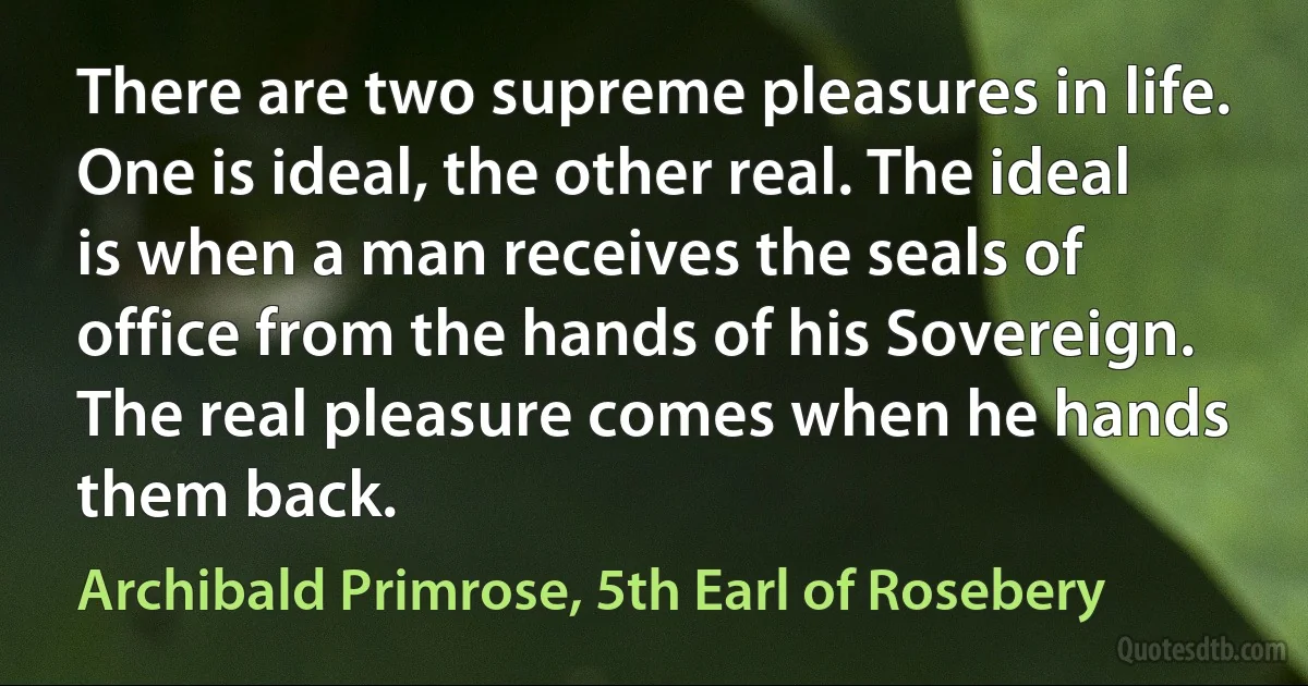 There are two supreme pleasures in life. One is ideal, the other real. The ideal is when a man receives the seals of office from the hands of his Sovereign. The real pleasure comes when he hands them back. (Archibald Primrose, 5th Earl of Rosebery)