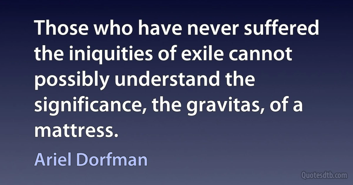 Those who have never suffered the iniquities of exile cannot possibly understand the significance, the gravitas, of a mattress. (Ariel Dorfman)