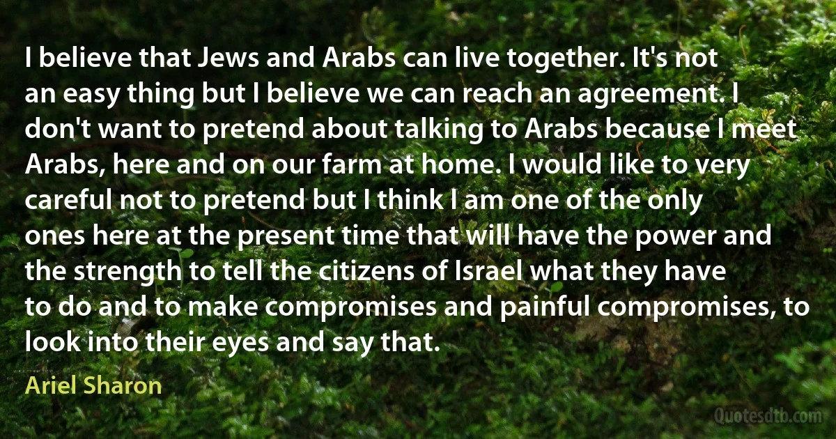 I believe that Jews and Arabs can live together. It's not an easy thing but I believe we can reach an agreement. I don't want to pretend about talking to Arabs because I meet Arabs, here and on our farm at home. I would like to very careful not to pretend but I think I am one of the only ones here at the present time that will have the power and the strength to tell the citizens of Israel what they have to do and to make compromises and painful compromises, to look into their eyes and say that. (Ariel Sharon)