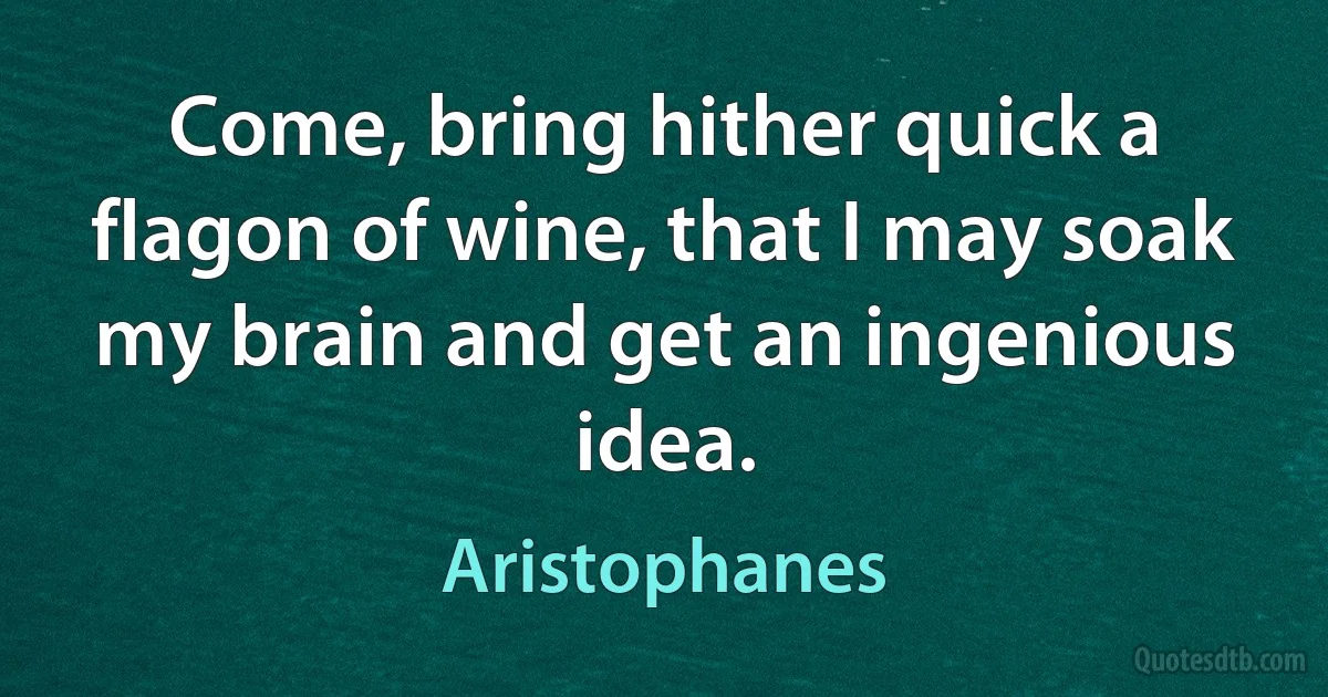 Come, bring hither quick a flagon of wine, that I may soak my brain and get an ingenious idea. (Aristophanes)