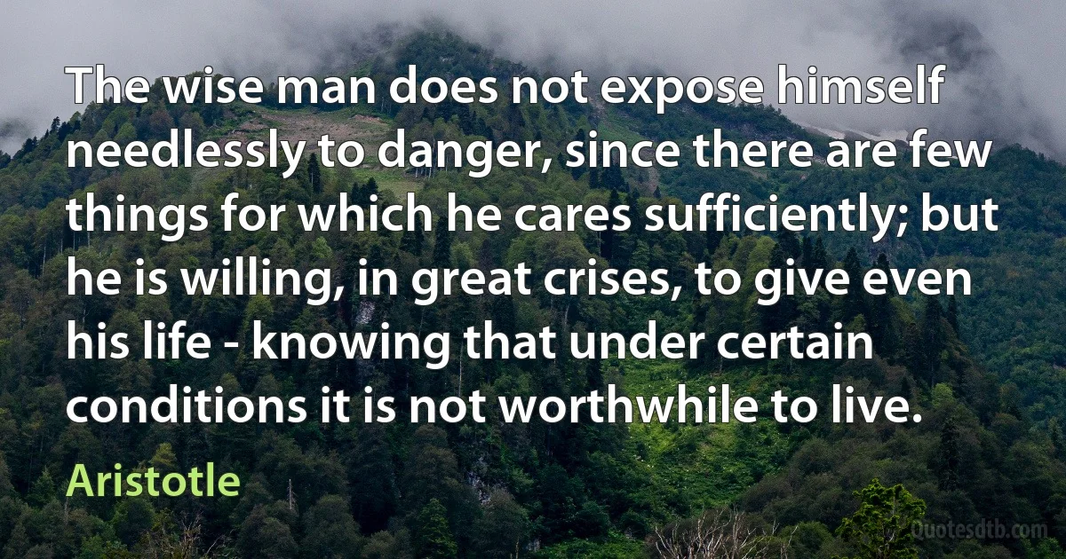 The wise man does not expose himself needlessly to danger, since there are few things for which he cares sufficiently; but he is willing, in great crises, to give even his life - knowing that under certain conditions it is not worthwhile to live. (Aristotle)