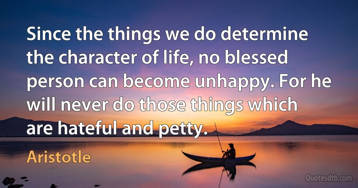 Since the things we do determine the character of life, no blessed person can become unhappy. For he will never do those things which are hateful and petty. (Aristotle)