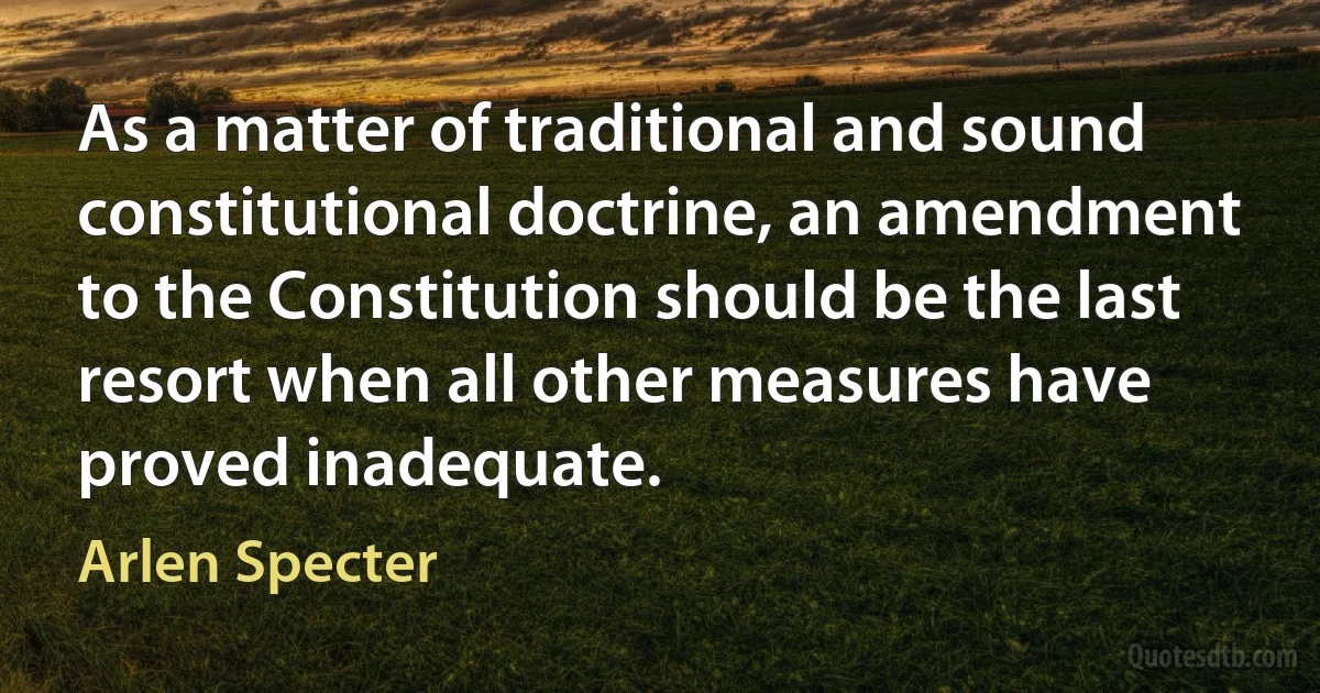 As a matter of traditional and sound constitutional doctrine, an amendment to the Constitution should be the last resort when all other measures have proved inadequate. (Arlen Specter)