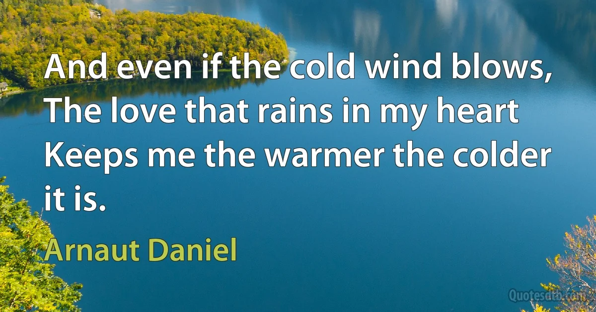 And even if the cold wind blows,
The love that rains in my heart
Keeps me the warmer the colder it is. (Arnaut Daniel)