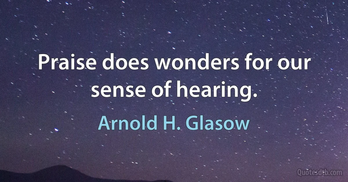 Praise does wonders for our sense of hearing. (Arnold H. Glasow)