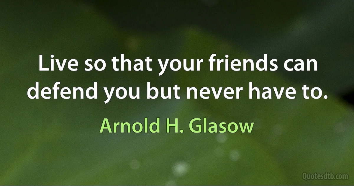 Live so that your friends can defend you but never have to. (Arnold H. Glasow)