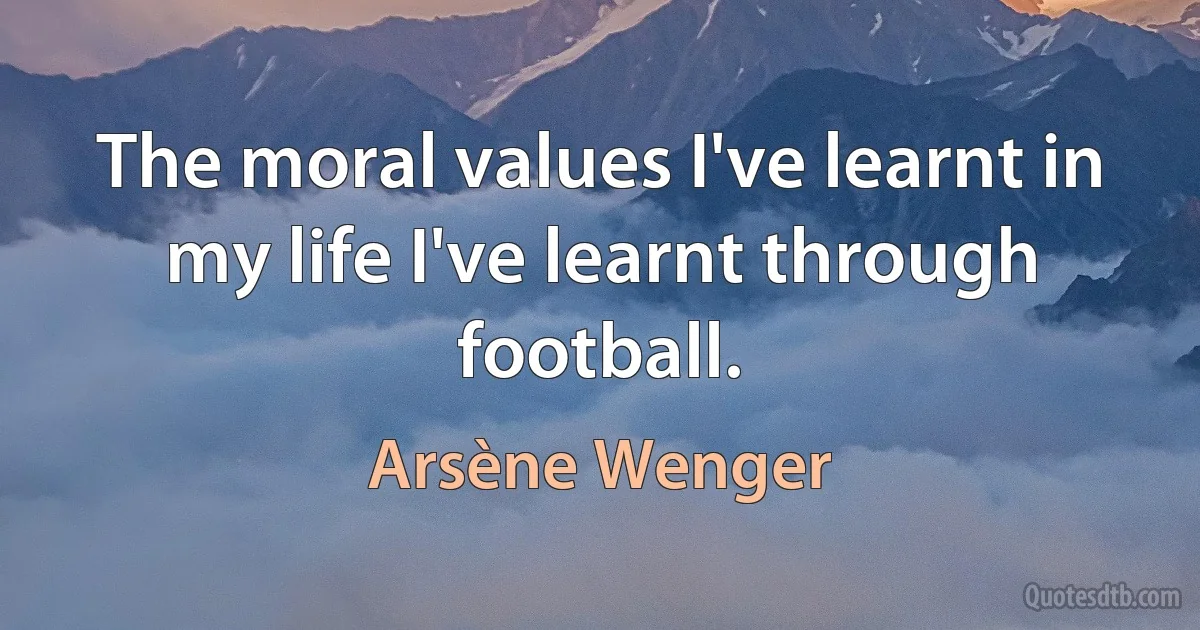 The moral values I've learnt in my life I've learnt through football. (Arsène Wenger)