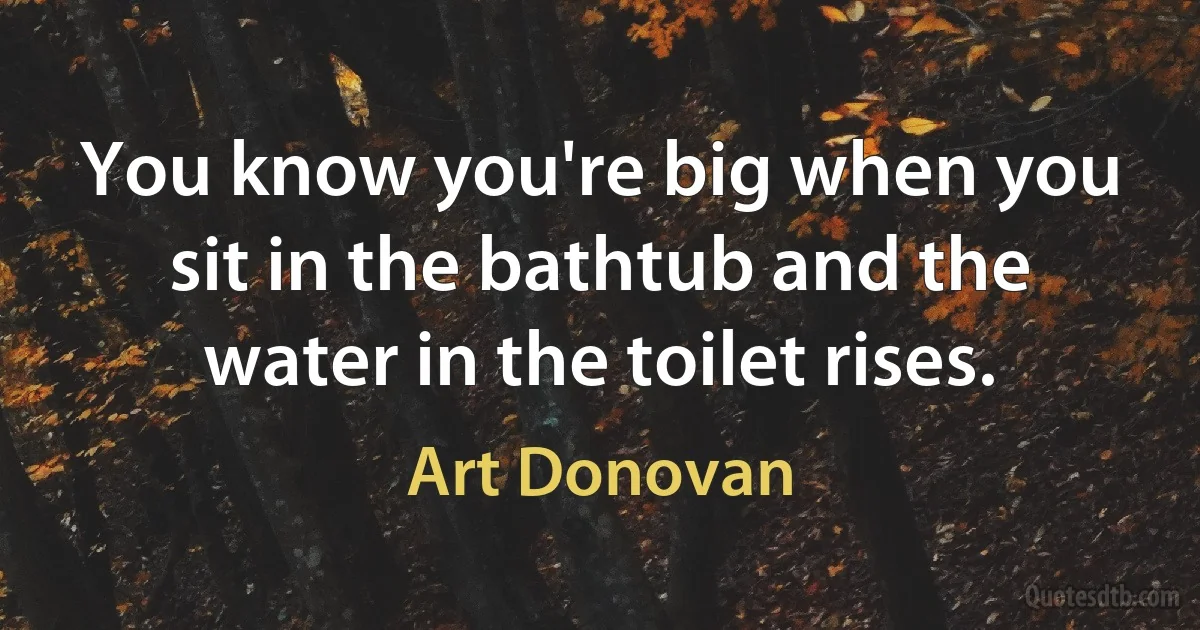 You know you're big when you sit in the bathtub and the water in the toilet rises. (Art Donovan)