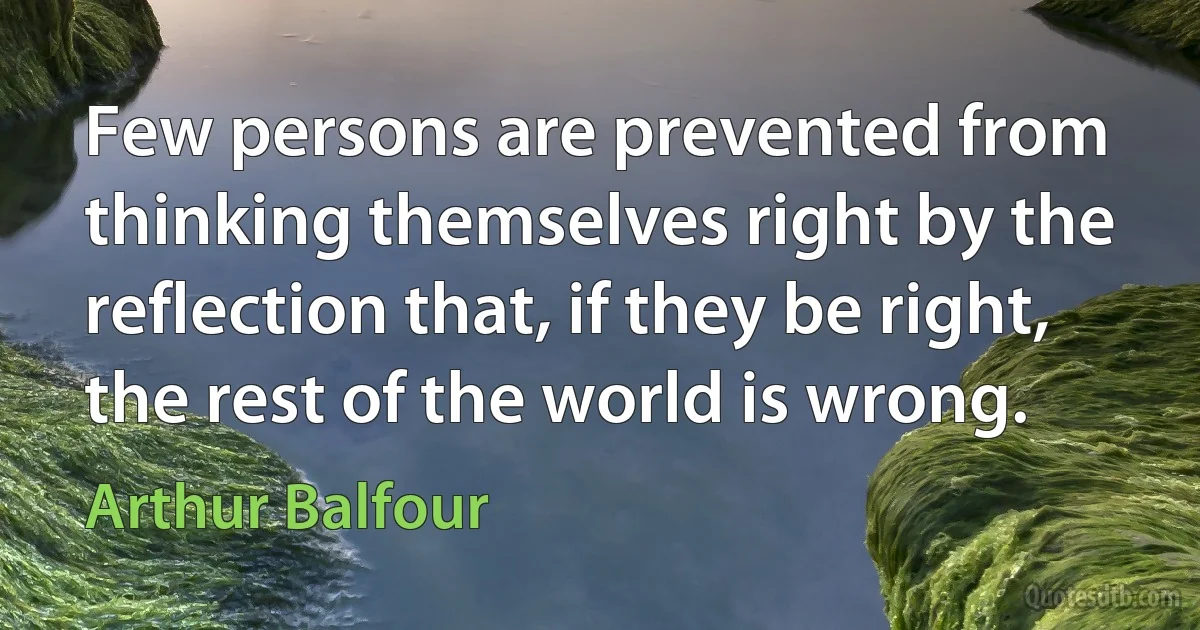 Few persons are prevented from thinking themselves right by the reflection that, if they be right, the rest of the world is wrong. (Arthur Balfour)