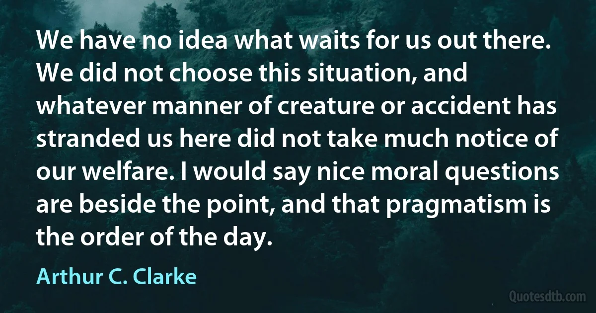 We have no idea what waits for us out there. We did not choose this situation, and whatever manner of creature or accident has stranded us here did not take much notice of our welfare. I would say nice moral questions are beside the point, and that pragmatism is the order of the day. (Arthur C. Clarke)