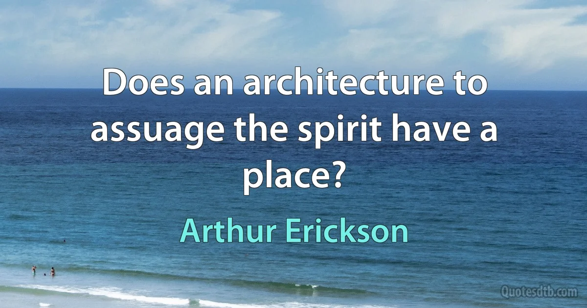 Does an architecture to assuage the spirit have a place? (Arthur Erickson)