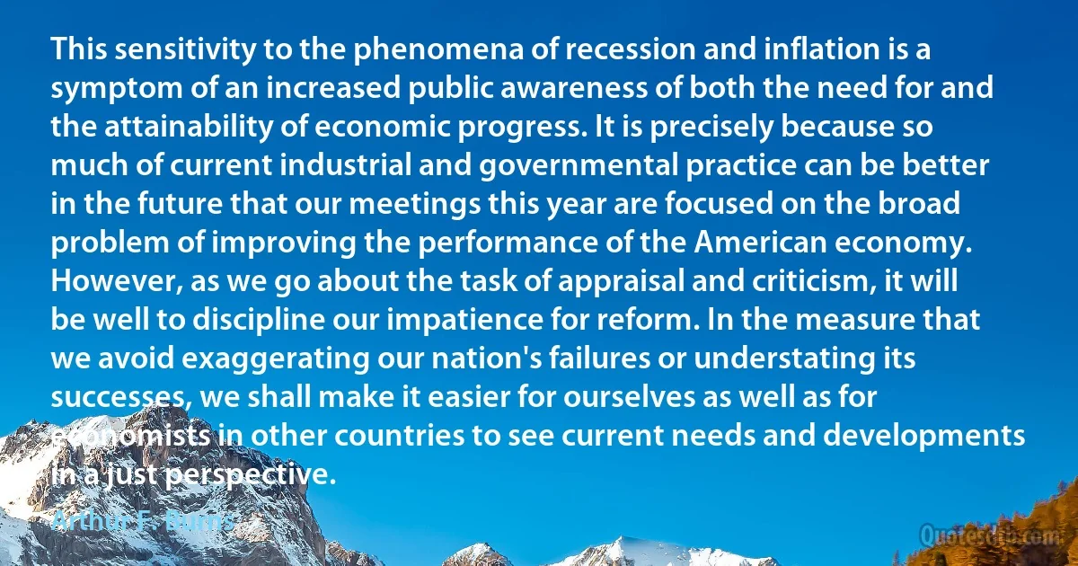 This sensitivity to the phenomena of recession and inflation is a symptom of an increased public awareness of both the need for and the attainability of economic progress. It is precisely because so much of current industrial and governmental practice can be better in the future that our meetings this year are focused on the broad problem of improving the performance of the American economy. However, as we go about the task of appraisal and criticism, it will be well to discipline our impatience for reform. In the measure that we avoid exaggerating our nation's failures or understating its successes, we shall make it easier for ourselves as well as for economists in other countries to see current needs and developments in a just perspective. (Arthur F. Burns)