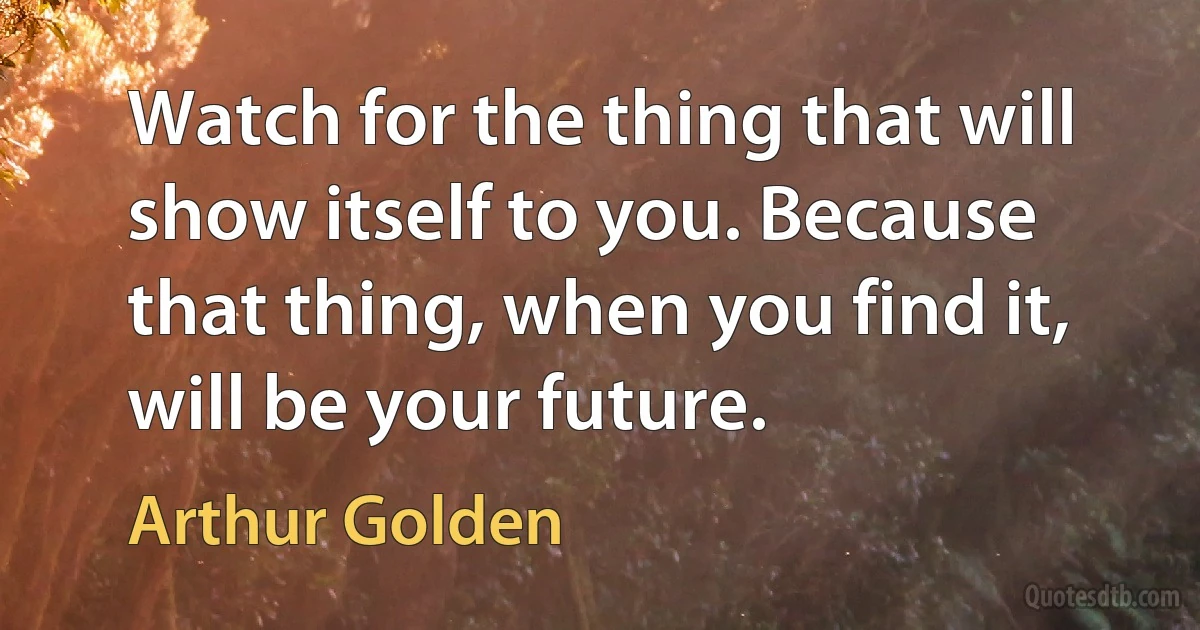 Watch for the thing that will show itself to you. Because that thing, when you find it, will be your future. (Arthur Golden)