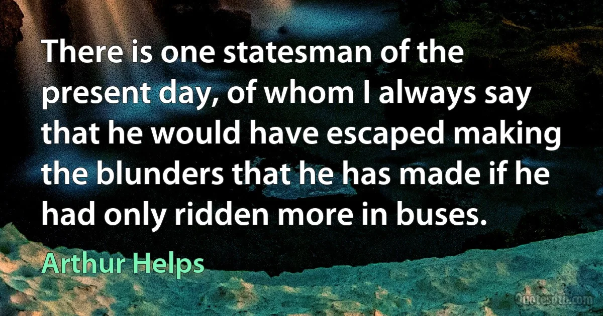 There is one statesman of the present day, of whom I always say that he would have escaped making the blunders that he has made if he had only ridden more in buses. (Arthur Helps)