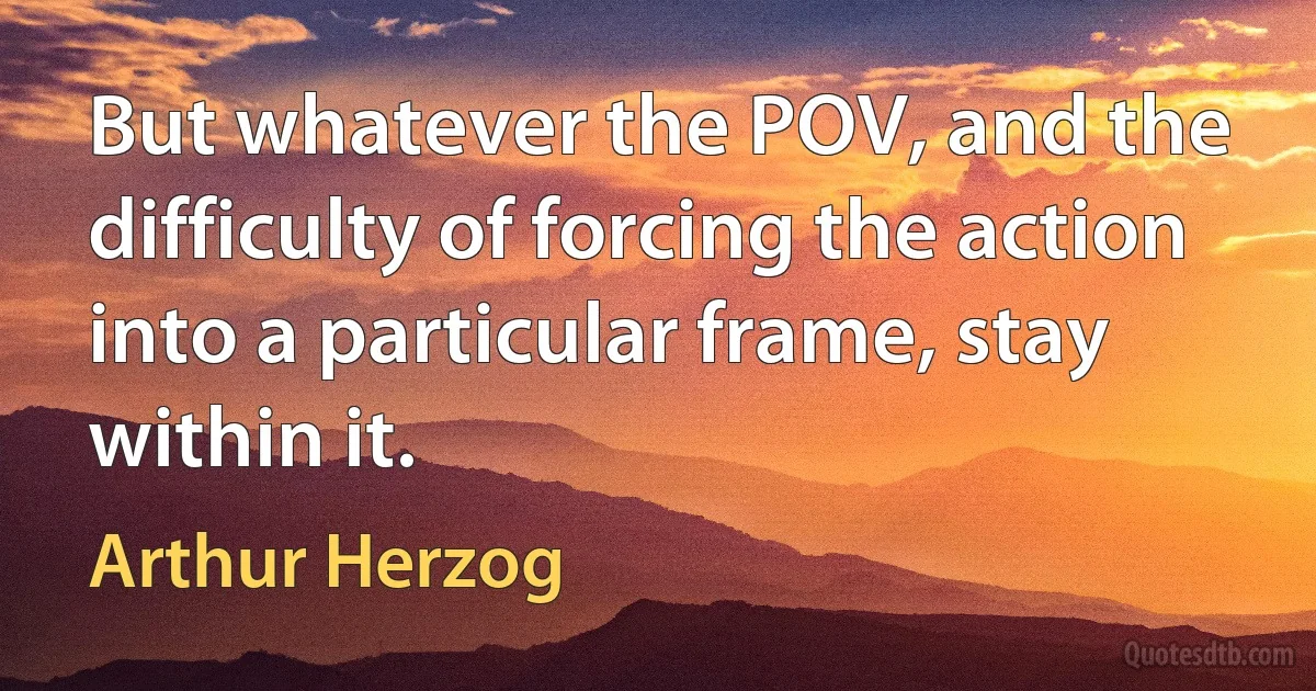 But whatever the POV, and the difficulty of forcing the action into a particular frame, stay within it. (Arthur Herzog)