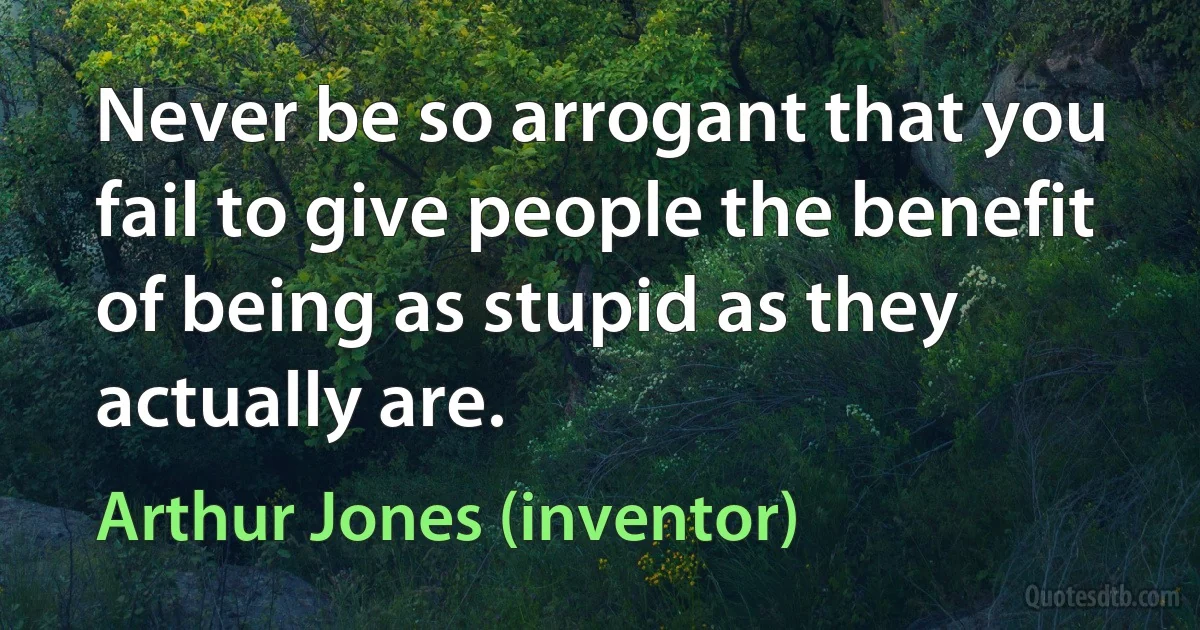 Never be so arrogant that you fail to give people the benefit of being as stupid as they actually are. (Arthur Jones (inventor))