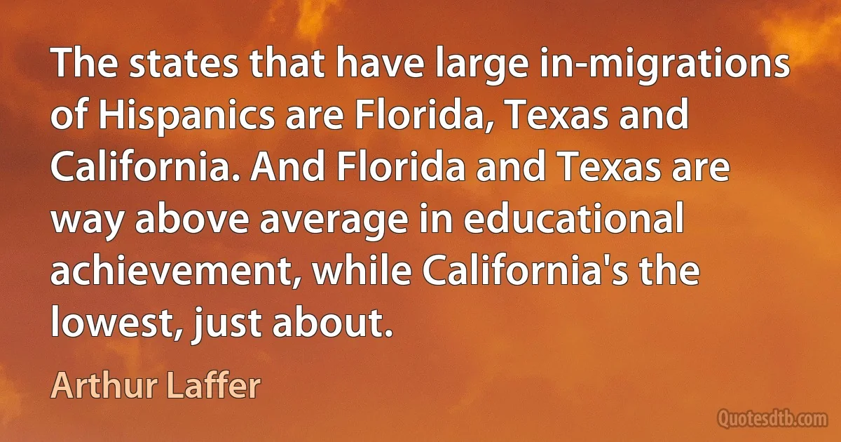 The states that have large in-migrations of Hispanics are Florida, Texas and California. And Florida and Texas are way above average in educational achievement, while California's the lowest, just about. (Arthur Laffer)