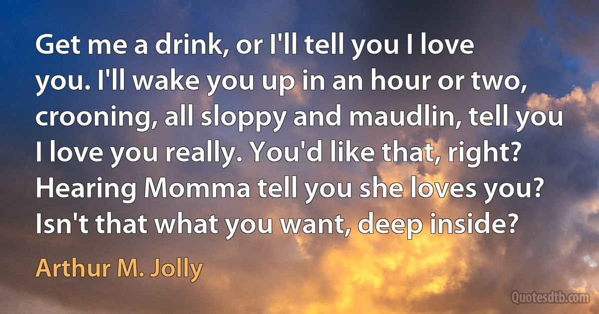 Get me a drink, or I'll tell you I love you. I'll wake you up in an hour or two, crooning, all sloppy and maudlin, tell you I love you really. You'd like that, right? Hearing Momma tell you she loves you? Isn't that what you want, deep inside? (Arthur M. Jolly)