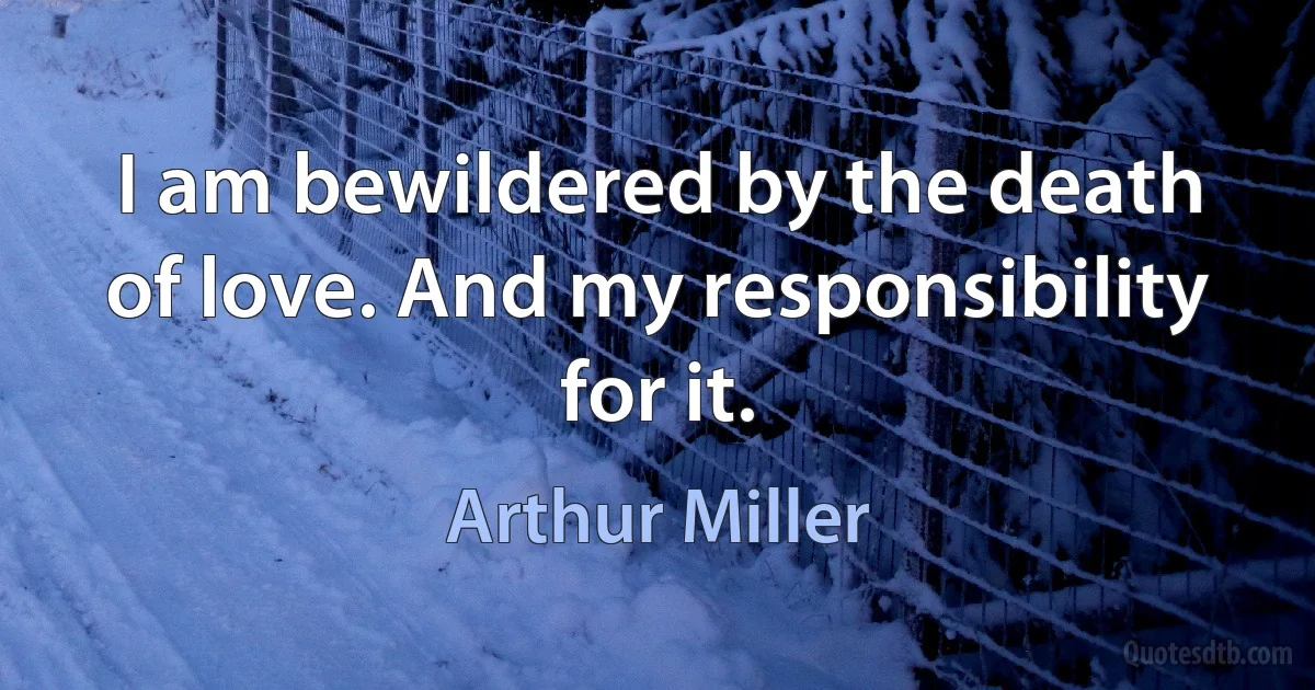 I am bewildered by the death of love. And my responsibility for it. (Arthur Miller)