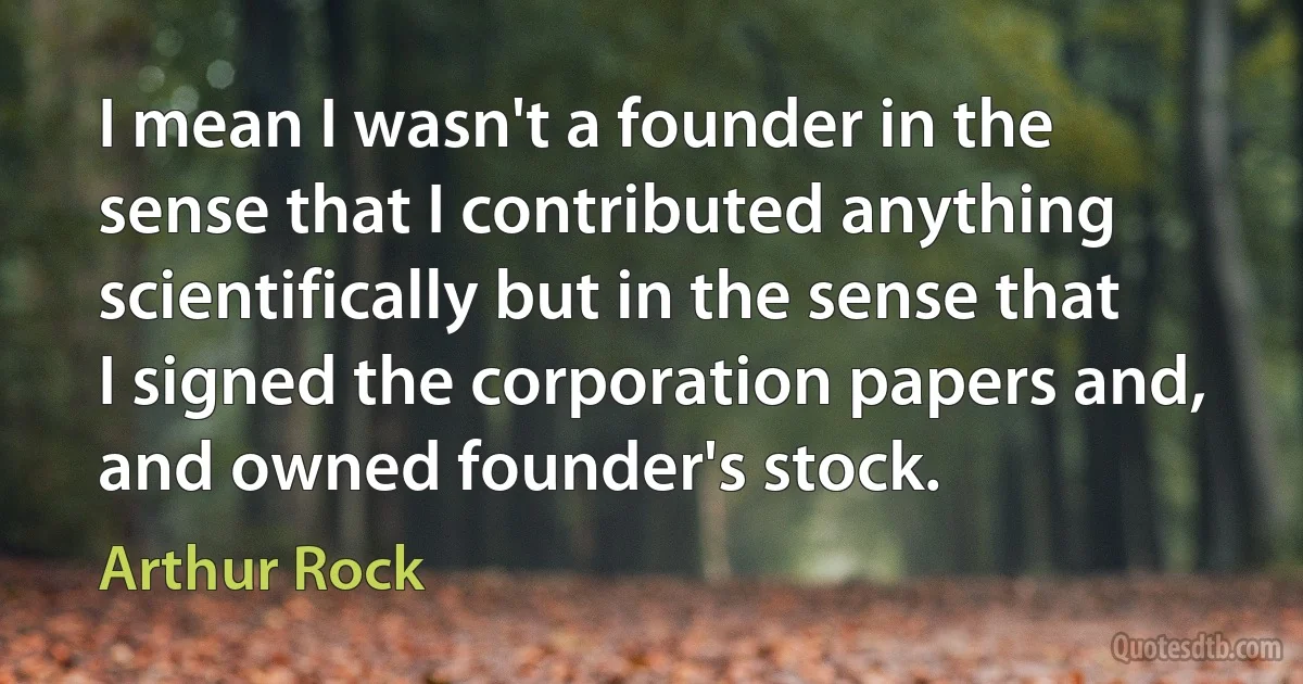 I mean I wasn't a founder in the sense that I contributed anything scientifically but in the sense that I signed the corporation papers and, and owned founder's stock. (Arthur Rock)