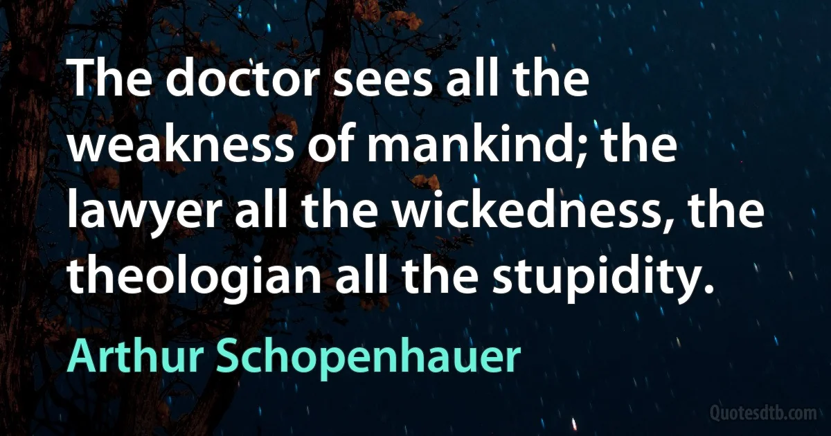 The doctor sees all the weakness of mankind; the lawyer all the wickedness, the theologian all the stupidity. (Arthur Schopenhauer)