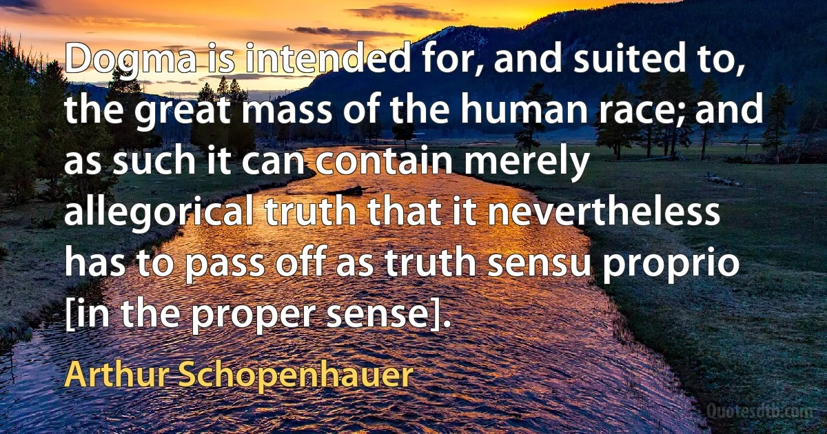 Dogma is intended for, and suited to, the great mass of the human race; and as such it can contain merely allegorical truth that it nevertheless has to pass off as truth sensu proprio [in the proper sense]. (Arthur Schopenhauer)