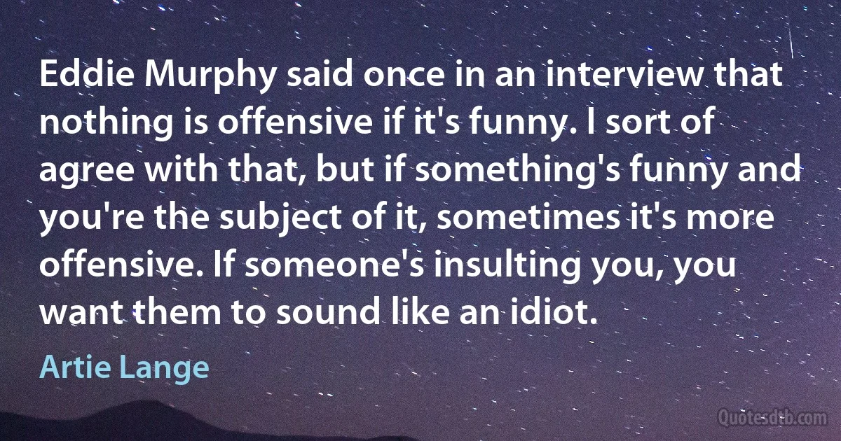 Eddie Murphy said once in an interview that nothing is offensive if it's funny. I sort of agree with that, but if something's funny and you're the subject of it, sometimes it's more offensive. If someone's insulting you, you want them to sound like an idiot. (Artie Lange)