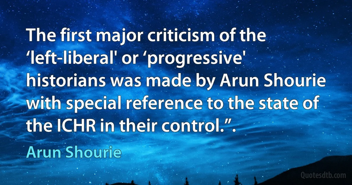 The first major criticism of the ‘left-liberal' or ‘progressive' historians was made by Arun Shourie with special reference to the state of the ICHR in their control.”. (Arun Shourie)