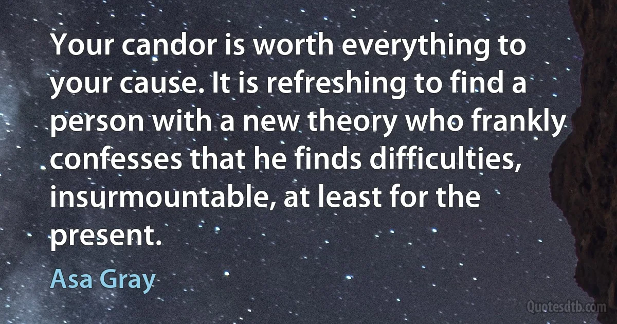 Your candor is worth everything to your cause. It is refreshing to find a person with a new theory who frankly confesses that he finds difficulties, insurmountable, at least for the present. (Asa Gray)