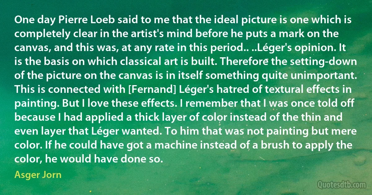 One day Pierre Loeb said to me that the ideal picture is one which is completely clear in the artist's mind before he puts a mark on the canvas, and this was, at any rate in this period.. ..Léger's opinion. It is the basis on which classical art is built. Therefore the setting-down of the picture on the canvas is in itself something quite unimportant. This is connected with [Fernand] Léger's hatred of textural effects in painting. But I love these effects. I remember that I was once told off because I had applied a thick layer of color instead of the thin and even layer that Léger wanted. To him that was not painting but mere color. If he could have got a machine instead of a brush to apply the color, he would have done so. (Asger Jorn)