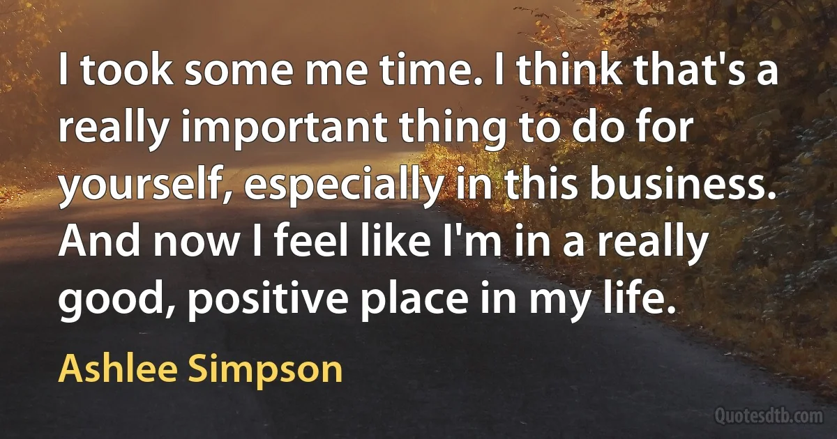 I took some me time. I think that's a really important thing to do for yourself, especially in this business. And now I feel like I'm in a really good, positive place in my life. (Ashlee Simpson)