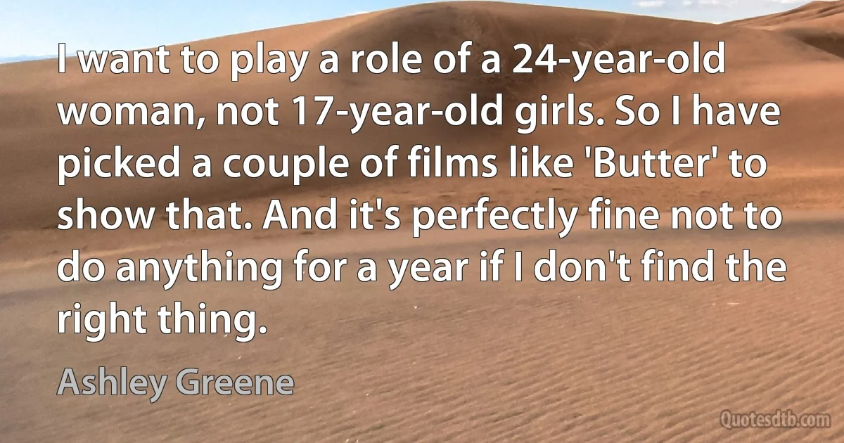 I want to play a role of a 24-year-old woman, not 17-year-old girls. So I have picked a couple of films like 'Butter' to show that. And it's perfectly fine not to do anything for a year if I don't find the right thing. (Ashley Greene)