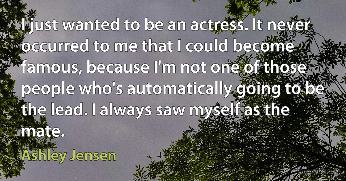 I just wanted to be an actress. It never occurred to me that I could become famous, because I'm not one of those people who's automatically going to be the lead. I always saw myself as the mate. (Ashley Jensen)