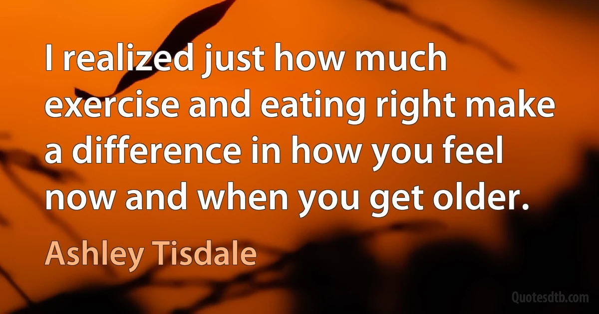 I realized just how much exercise and eating right make a difference in how you feel now and when you get older. (Ashley Tisdale)