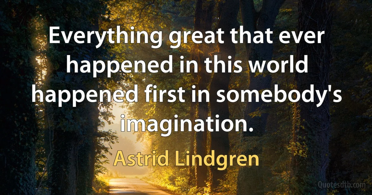 Everything great that ever happened in this world happened first in somebody's imagination. (Astrid Lindgren)