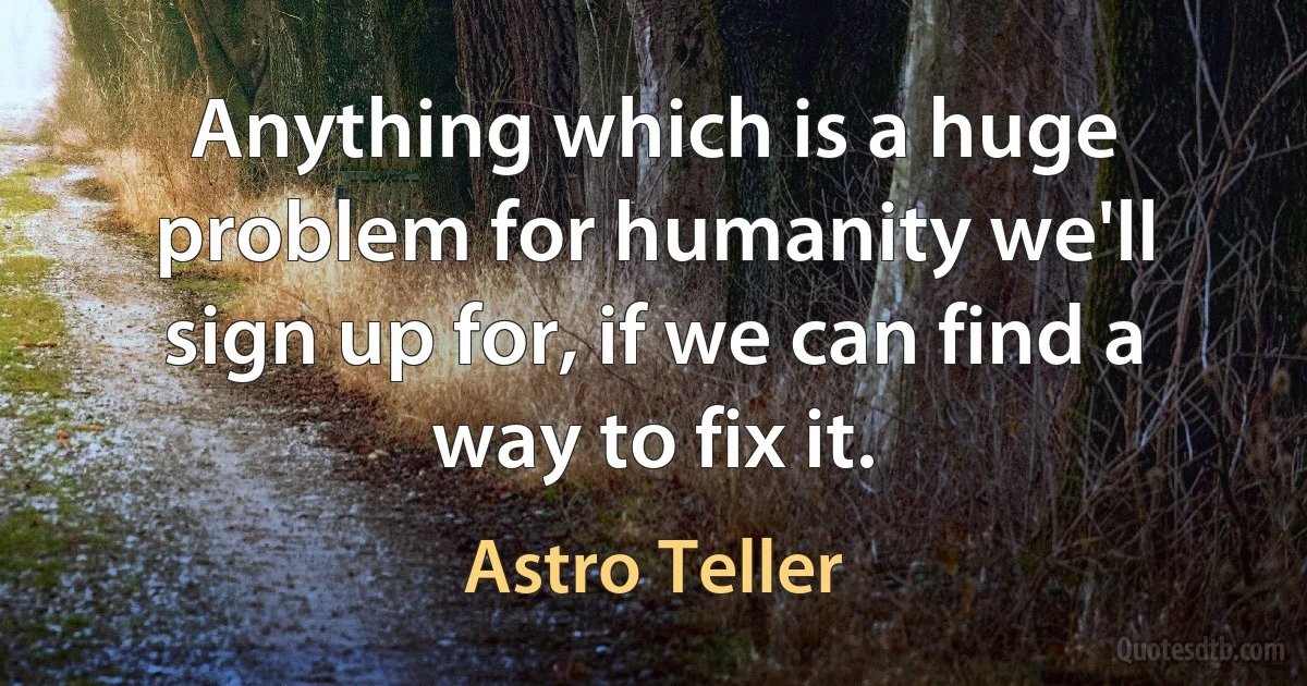 Anything which is a huge problem for humanity we'll sign up for, if we can find a way to fix it. (Astro Teller)