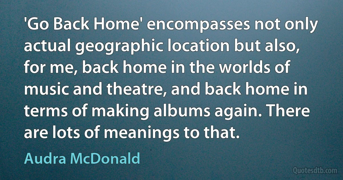 'Go Back Home' encompasses not only actual geographic location but also, for me, back home in the worlds of music and theatre, and back home in terms of making albums again. There are lots of meanings to that. (Audra McDonald)