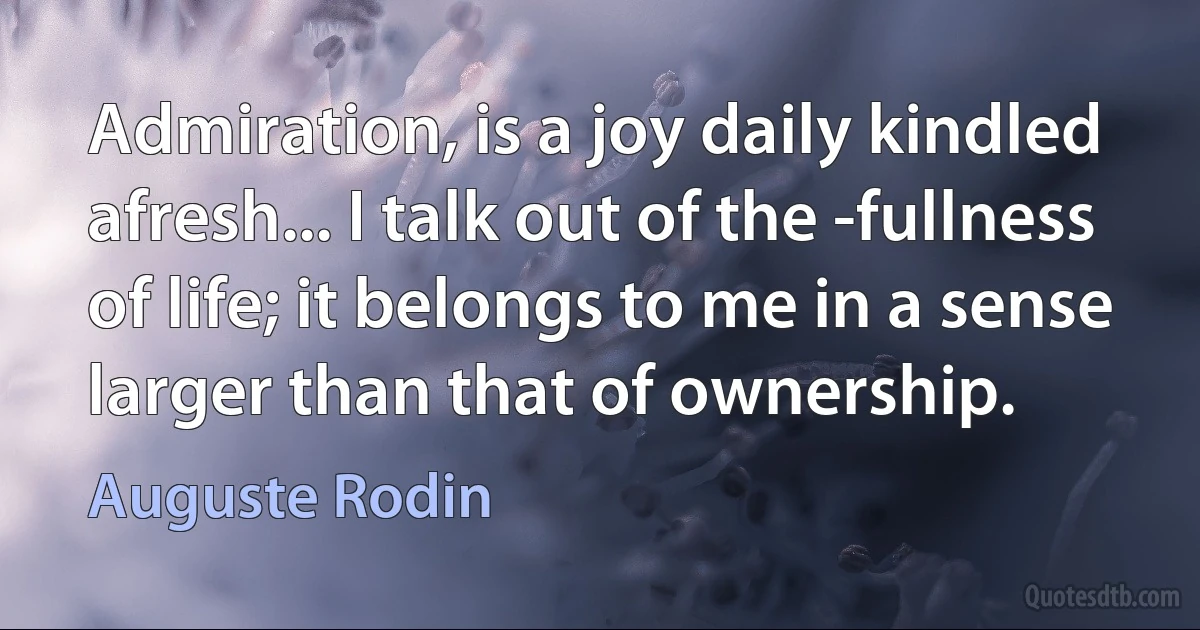 Admiration, is a joy daily kindled afresh... I talk out of the -fullness of life; it belongs to me in a sense larger than that of ownership. (Auguste Rodin)