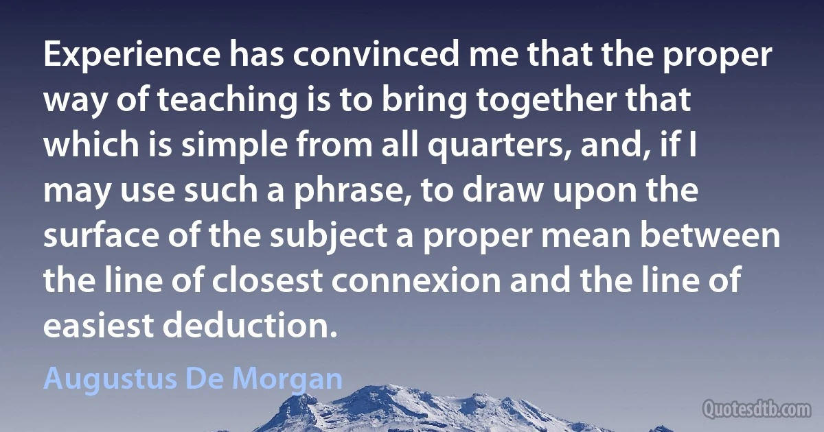 Experience has convinced me that the proper way of teaching is to bring together that which is simple from all quarters, and, if I may use such a phrase, to draw upon the surface of the subject a proper mean between the line of closest connexion and the line of easiest deduction. (Augustus De Morgan)