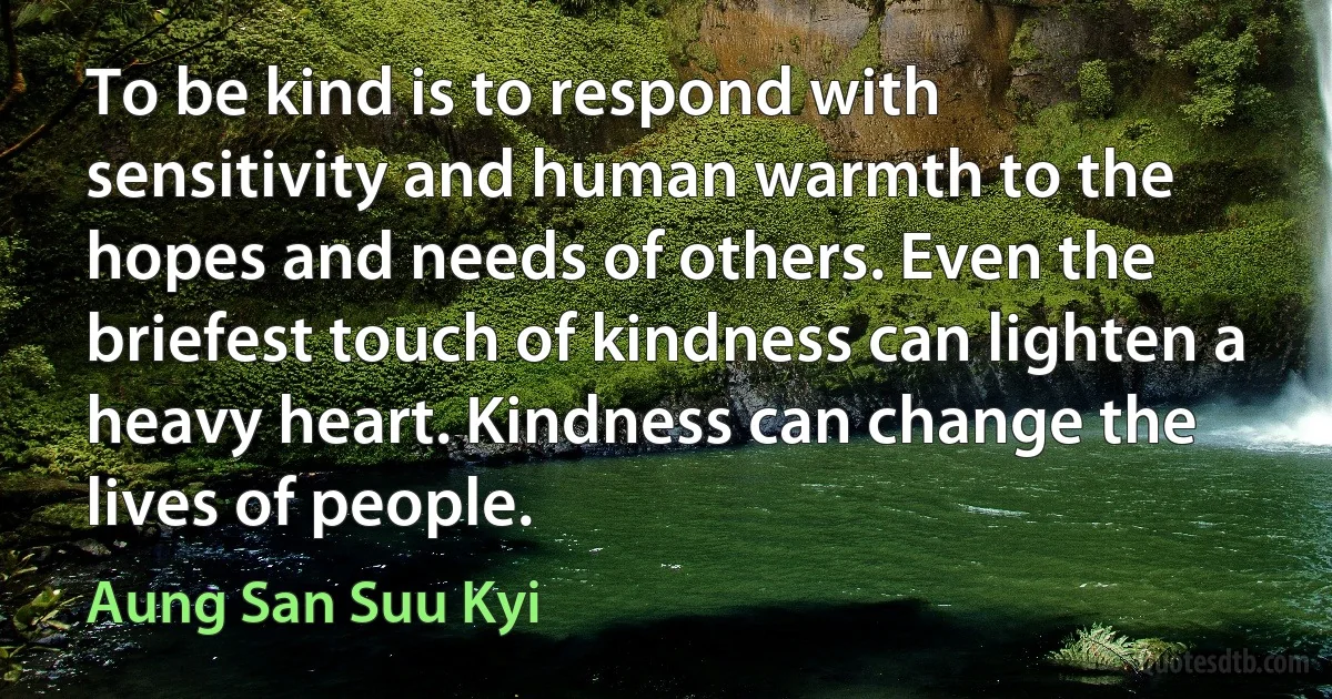 To be kind is to respond with sensitivity and human warmth to the hopes and needs of others. Even the briefest touch of kindness can lighten a heavy heart. Kindness can change the lives of people. (Aung San Suu Kyi)