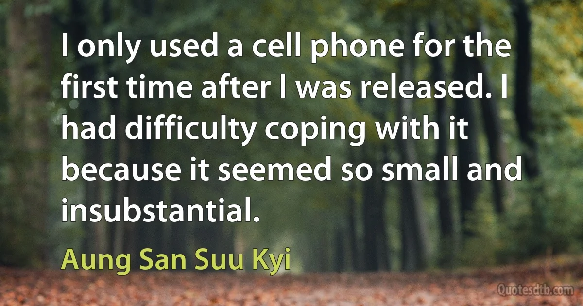 I only used a cell phone for the first time after I was released. I had difficulty coping with it because it seemed so small and insubstantial. (Aung San Suu Kyi)